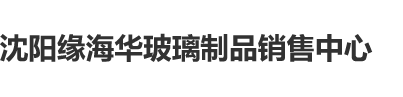 日逼网站又大又粗又长沈阳缘海华玻璃制品销售中心